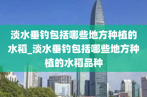 淡水垂釣包括哪些地方種植的水稻_淡水垂釣包括哪些地方種植的水稻品種-第1張圖片-姜太公愛釣魚