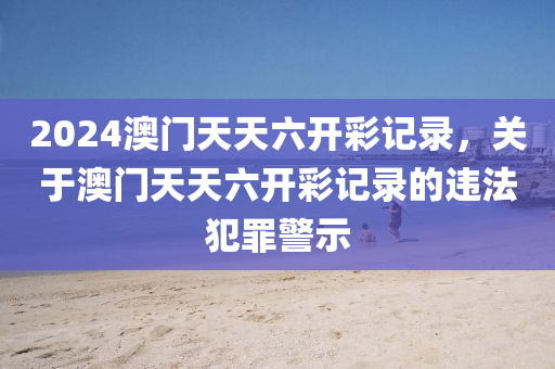 2024澳門天天六開彩記錄，關(guān)于澳門天天六開彩記錄的違法犯罪警示-第1張圖片-姜太公愛釣魚