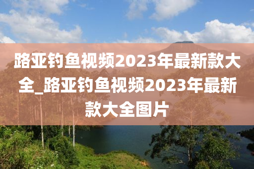 路亞釣魚視頻2023年最新款大全_路亞釣魚視頻2023年最新款大全圖片-第1張圖片-姜太公愛釣魚