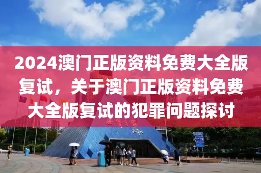 2024澳門正版資料免費(fèi)大全版復(fù)試，關(guān)于澳門正版資料免費(fèi)大全版復(fù)試的犯罪問題探討-第1張圖片-姜太公愛釣魚