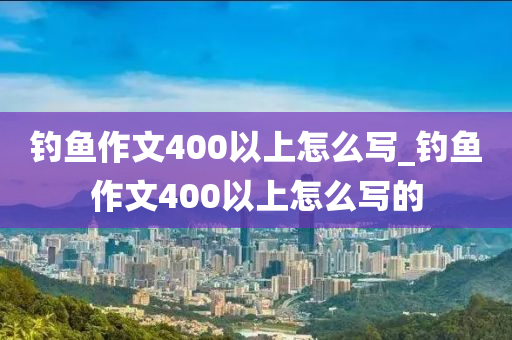 釣魚作文400以上怎么寫_釣魚作文400以上怎么寫的-第1張圖片-姜太公愛釣魚