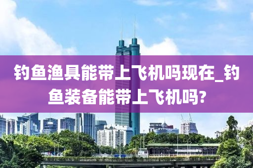 釣魚漁具能帶上飛機嗎現(xiàn)在_釣魚裝備能帶上飛機嗎?-第1張圖片-姜太公愛釣魚