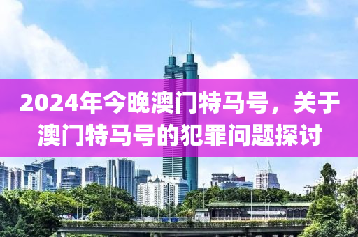 2024年今晚澳門特馬號，關(guān)于澳門特馬號的犯罪問題探討-第1張圖片-姜太公愛釣魚