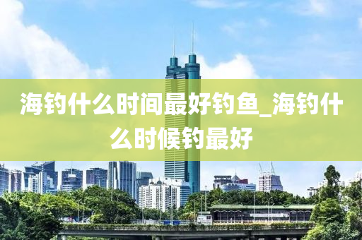 海釣什么時間最好釣魚_海釣什么時候釣最好-第1張圖片-姜太公愛釣魚