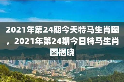 2021年第24期今天特馬生肖圖，2021年第24期今日特馬生肖圖揭曉-第1張圖片-姜太公愛釣魚