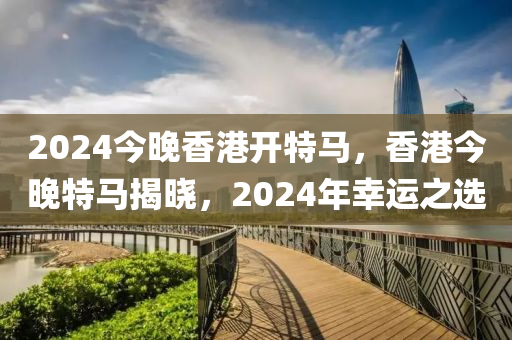 2024今晚香港開特馬，香港今晚特馬揭曉，2024年幸運之選-第1張圖片-姜太公愛釣魚