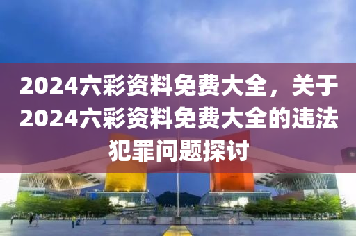 2024六彩資料免費大全，關于2024六彩資料免費大全的違法犯罪問題探討-第1張圖片-姜太公愛釣魚