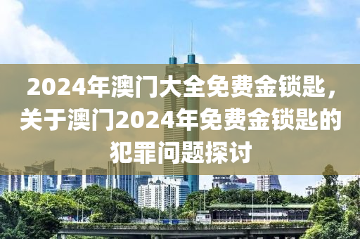 2024年澳門大全免費(fèi)金鎖匙，關(guān)于澳門2024年免費(fèi)金鎖匙的犯罪問(wèn)題探討-第1張圖片-姜太公愛(ài)釣魚(yú)