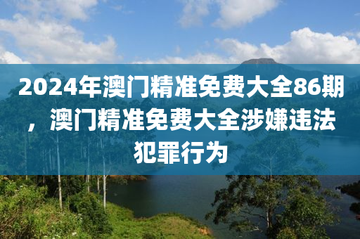 2024年澳門精準免費大全86期，澳門精準免費大全涉嫌違法犯罪行為-第1張圖片-姜太公愛釣魚