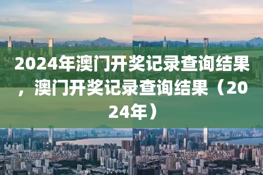 2024年澳門開獎(jiǎng)記錄查詢結(jié)果，澳門開獎(jiǎng)記錄查詢結(jié)果（2024年）-第1張圖片-姜太公愛(ài)釣魚