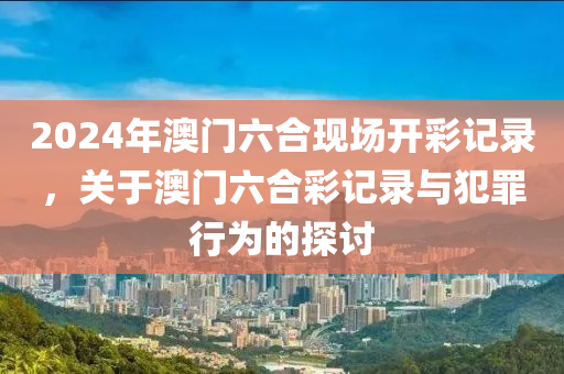 2024年澳門六合現(xiàn)場開彩記錄，關(guān)于澳門六合彩記錄與犯罪行為的探討-第1張圖片-姜太公愛釣魚