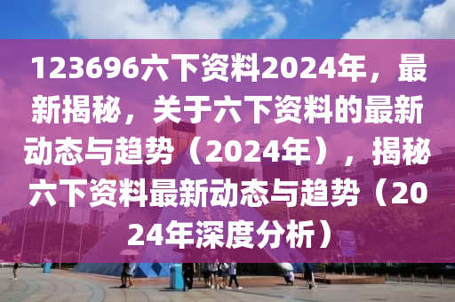 123696六下資料2024年，最新揭秘，關(guān)于六下資料的最新動(dòng)態(tài)與趨勢(shì)（2024年），揭秘六下資料最新動(dòng)態(tài)與趨勢(shì)（2024年深度分析）