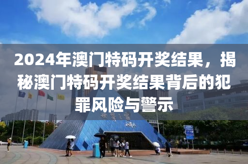 2024年澳門特碼開獎結(jié)果，揭秘澳門特碼開獎結(jié)果背后的犯罪風(fēng)險與警示-第1張圖片-姜太公愛釣魚