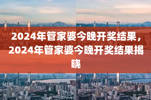 2024年管家婆今晚開獎結(jié)果，2024年管家婆今晚開獎結(jié)果揭曉-第1張圖片-姜太公愛釣魚