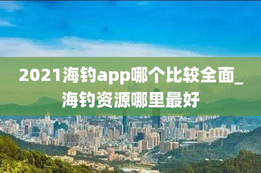 2021海釣app哪個比較全面_海釣資源哪里最好