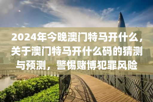 2024年今晚澳門特馬開什么，關(guān)于澳門特馬開什么碼的猜測(cè)與預(yù)測(cè)，警惕賭博犯罪風(fēng)險(xiǎn)