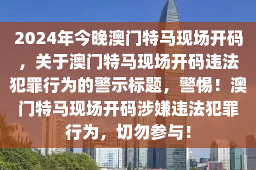 2024年今晚澳門特馬現(xiàn)場(chǎng)開碼，關(guān)于澳門特馬現(xiàn)場(chǎng)開碼違法犯罪行為的警示標(biāo)題，警惕！澳門特馬現(xiàn)場(chǎng)開碼涉嫌違法犯罪行為，切勿參與！-第1張圖片-姜太公愛釣魚