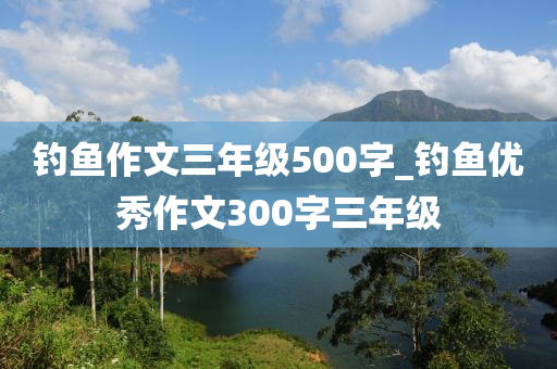 釣魚作文三年級500字_釣魚優(yōu)秀作文300字三年級-第1張圖片-姜太公愛釣魚