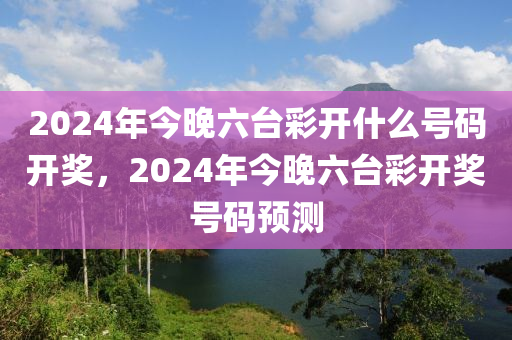 2024年今晚六臺彩開什么號碼開獎，2024年今晚六臺彩開獎號碼預測-第1張圖片-姜太公愛釣魚