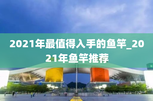 2021年最值得入手的魚竿_2021年魚竿推薦-第1張圖片-姜太公愛釣魚