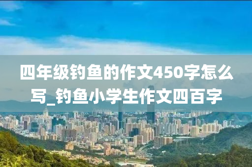 四年級釣魚的作文450字怎么寫_釣魚小學(xué)生作文四百字