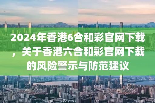 2024年香港6合和彩官網(wǎng)下載，關(guān)于香港六合和彩官網(wǎng)下載的風(fēng)險警示與防范建議