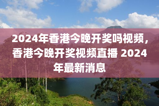 2024年香港今晚開獎嗎視頻，香港今晚開獎視頻直播 2024年最新消息-第1張圖片-姜太公愛釣魚