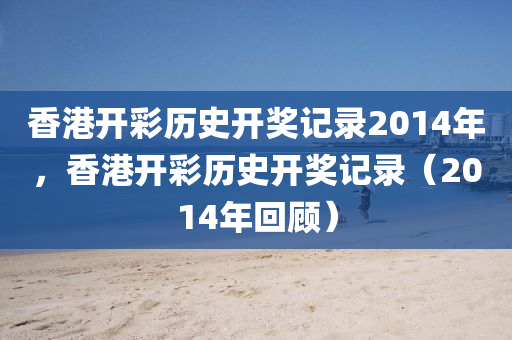 香港開彩歷史開獎記錄2014年，香港開彩歷史開獎記錄（2014年回顧）-第1張圖片-姜太公愛釣魚