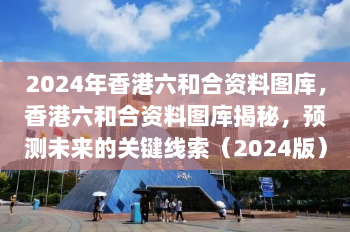 2024年香港六和合資料圖庫(kù)，香港六和合資料圖庫(kù)揭秘，預(yù)測(cè)未來(lái)的關(guān)鍵線索（2024版）