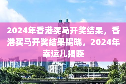 2024年香港買馬開獎結(jié)果，香港買馬開獎結(jié)果揭曉，2024年幸運兒揭曉-第1張圖片-姜太公愛釣魚