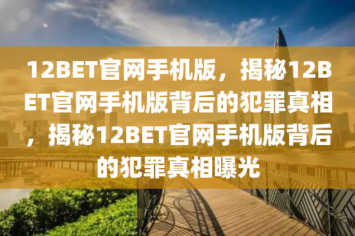 12BET官網(wǎng)手機(jī)版，揭秘12BET官網(wǎng)手機(jī)版背后的犯罪真相，揭秘12BET官網(wǎng)手機(jī)版背后的犯罪真相曝光