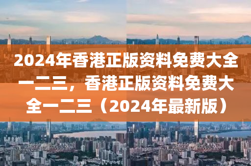 2024年香港正版資料免費(fèi)大全一二三，香港正版資料免費(fèi)大全一二三（2024年最新版）