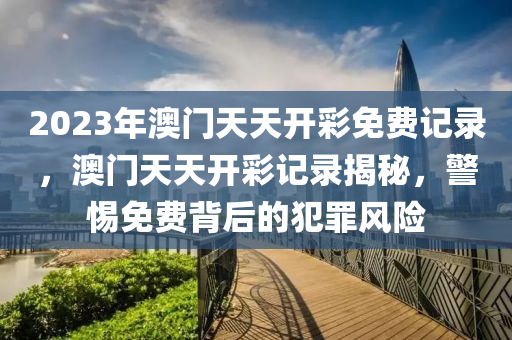 2023年澳門天天開彩免費(fèi)記錄，澳門天天開彩記錄揭秘，警惕免費(fèi)背后的犯罪風(fēng)險-第1張圖片-姜太公愛釣魚