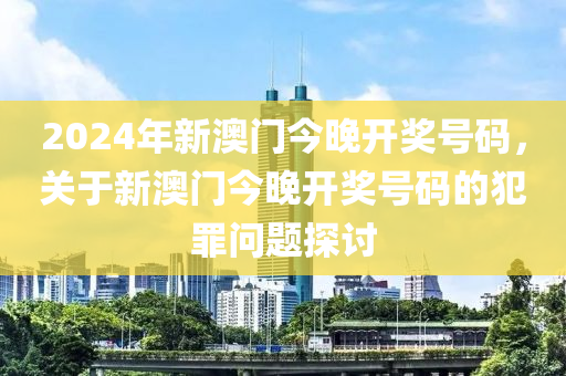 2024年新澳門今晚開獎號碼，關于新澳門今晚開獎號碼的犯罪問題探討-第1張圖片-姜太公愛釣魚