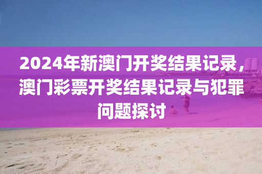 2024年新澳門開獎結(jié)果記錄，澳門彩票開獎結(jié)果記錄與犯罪問題探討