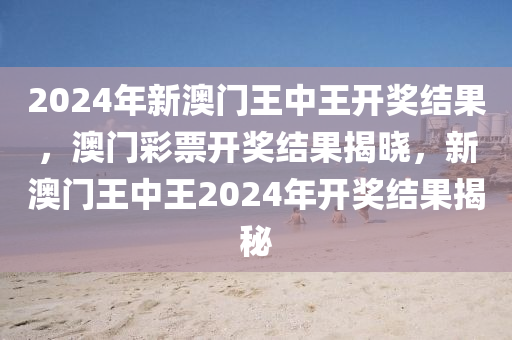 2024年新澳門王中王開獎結(jié)果，澳門彩票開獎結(jié)果揭曉，新澳門王中王2024年開獎結(jié)果揭秘