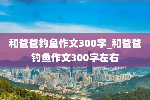 和爸爸釣魚作文300字_和爸爸釣魚作文300字左右