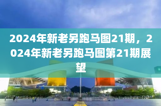 2024年新老另跑馬圖21期，2024年新老另跑馬圖第21期展望