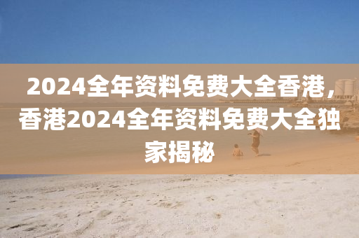 2024全年資料免費大全香港，香港2024全年資料免費大全獨家揭秘