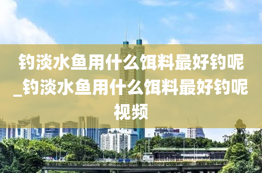 釣淡水魚用什么餌料最好釣?zāi)豞釣淡水魚用什么餌料最好釣?zāi)匾曨l