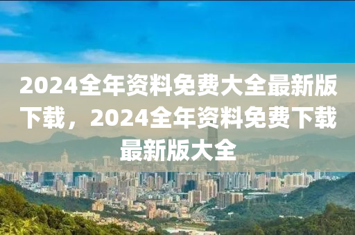 2024全年資料免費(fèi)大全最新版下載，2024全年資料免費(fèi)下載最新版大全-第1張圖片-姜太公愛釣魚