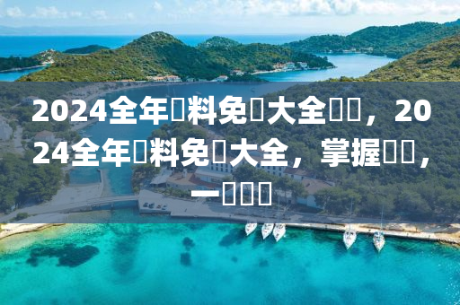 2024全年資料免費大全優(yōu)勢，2024全年資料免費大全，掌握優(yōu)勢，一覽無遺