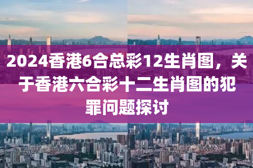 2024香港6合總彩12生肖圖，關(guān)于香港六合彩十二生肖圖的犯罪問題探討-第1張圖片-姜太公愛釣魚