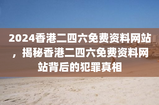 2024香港二四六免費(fèi)資料網(wǎng)站，揭秘香港二四六免費(fèi)資料網(wǎng)站背后的犯罪真相