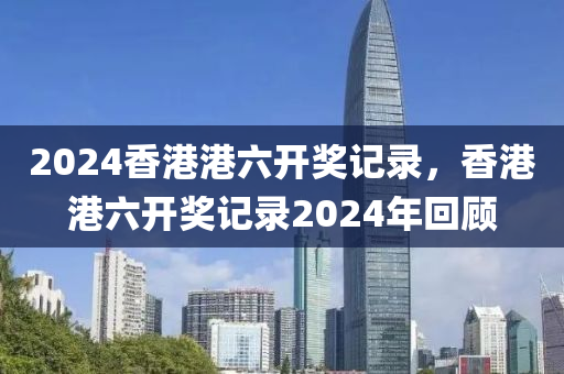 2024香港港六開獎記錄，香港港六開獎記錄2024年回顧-第1張圖片-姜太公愛釣魚