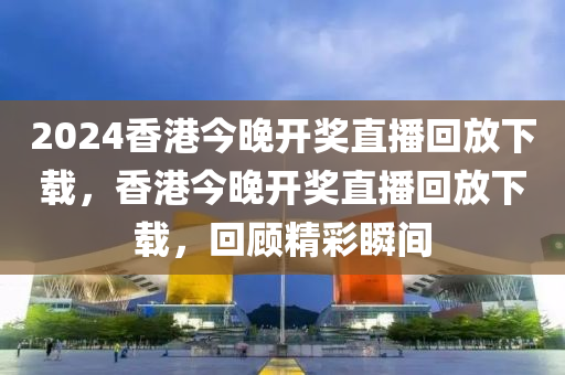 2024香港今晚開獎(jiǎng)直播回放下載，香港今晚開獎(jiǎng)直播回放下載，回顧精彩瞬間-第1張圖片-姜太公愛釣魚