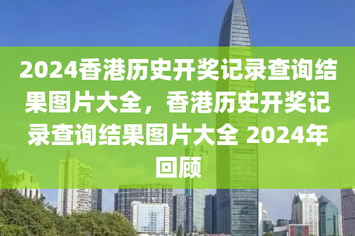 2024香港歷史開獎(jiǎng)記錄查詢結(jié)果圖片大全，香港歷史開獎(jiǎng)記錄查詢結(jié)果圖片大全 2024年回顧