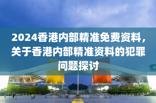 2024香港內(nèi)部精準(zhǔn)免費(fèi)資料，關(guān)于香港內(nèi)部精準(zhǔn)資料的犯罪問題探討-第1張圖片-姜太公愛釣魚