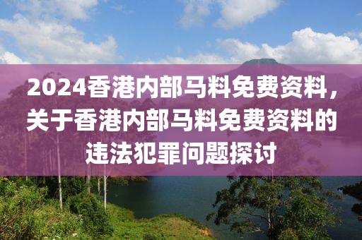 2024香港內(nèi)部馬料免費資料，關(guān)于香港內(nèi)部馬料免費資料的違法犯罪問題探討-第1張圖片-姜太公愛釣魚