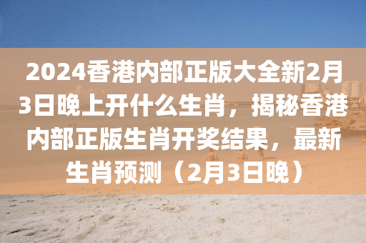 2024香港內(nèi)部正版大全新2月3日晚上開什么生肖，揭秘香港內(nèi)部正版生肖開獎結(jié)果，最新生肖預(yù)測（2月3日晚）-第1張圖片-姜太公愛釣魚